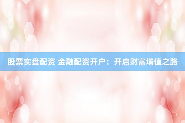 股票实盘配资 金融配资开户:开启财富增值之路