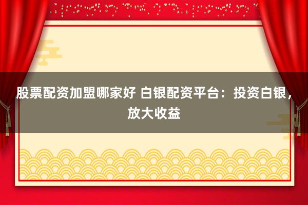 股票配资加盟哪家好 白银配资平台：投资白银，放大收益
