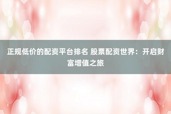 正规低价的配资平台排名 股票配资世界：开启财富增值之旅