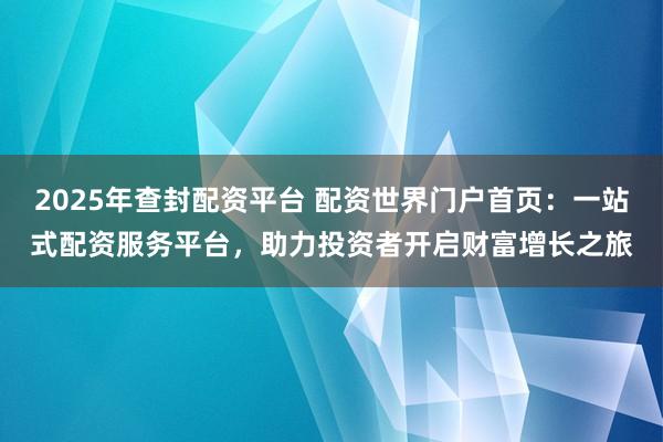 2025年查封配资平台 配资世界门户首页：一站式配资服务平台，助力投资者开启财富增长之旅