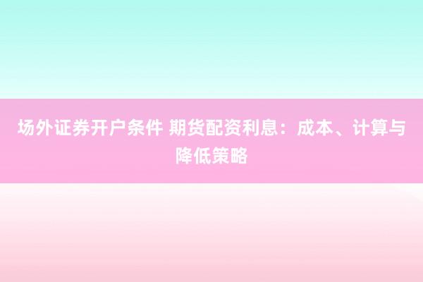 场外证券开户条件 期货配资利息：成本、计算与降低策略