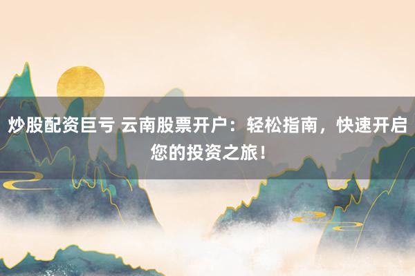 炒股配资巨亏 云南股票开户：轻松指南，快速开启您的投资之旅！
