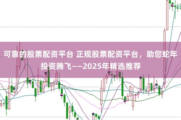 可靠的股票配资平台 正规股票配资平台,助您蛇年投资腾飞——2025年精选推荐