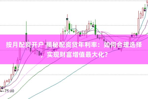 按月配资开户 揭秘配资贷年利率：如何合理选择，实现财富增值最大化？