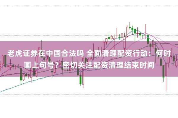 老虎证券在中国合法吗 全面清理配资行动：何时画上句号？密切关注配资清理结束时间