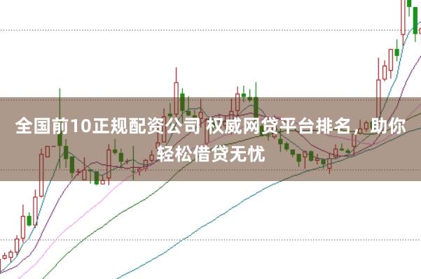 全国前10正规配资公司 权威网贷平台排名,助你轻松借贷无忧