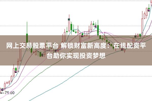 网上交易股票平台 解锁财富新高度：在线配资平台助你实现投资梦想
