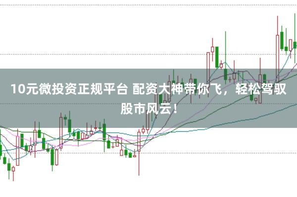 10元微投资正规平台 配资大神带你飞，轻松驾驭股市风云！