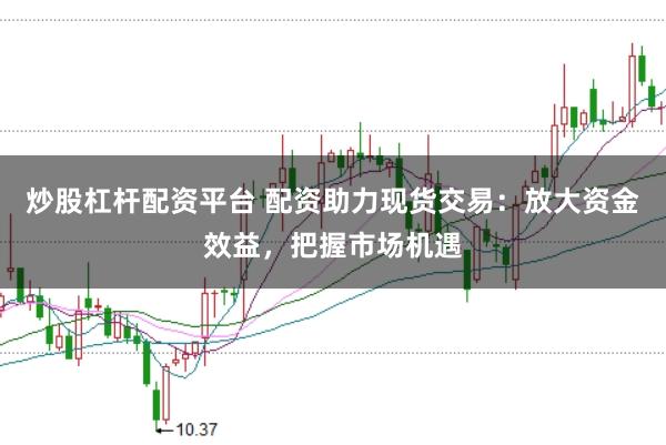 炒股杠杆配资平台 配资助力现货交易：放大资金效益，把握市场机遇