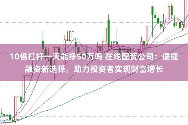 10倍杠杆一天能挣50万吗 在线配资公司：便捷融资新选择，助力投资者实现财富增长