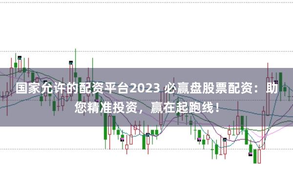 国家允许的配资平台2023 必赢盘股票配资：助您精准投资，赢在起跑线！