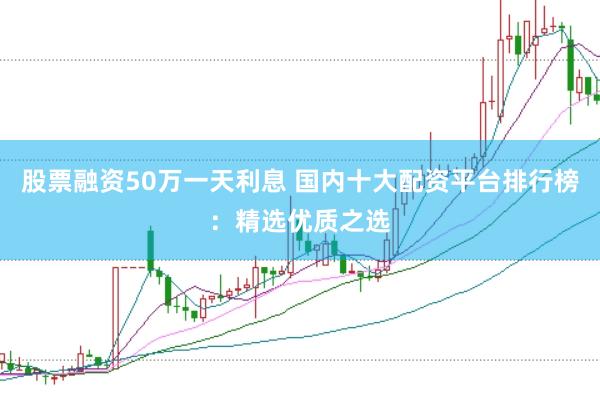 股票融资50万一天利息 国内十大配资平台排行榜：精选优质之选