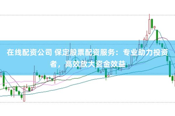 在线配资公司 保定股票配资服务:专业助力投资者,高效放大资金效益