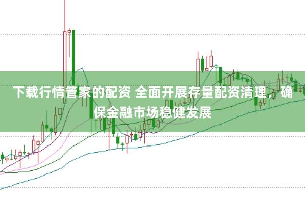 下载行情管家的配资 全面开展存量配资清理，确保金融市场稳健发展