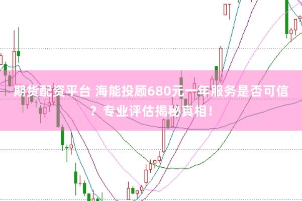 期货配资平台 海能投顾680元一年服务是否可信？专业评估揭秘真相！