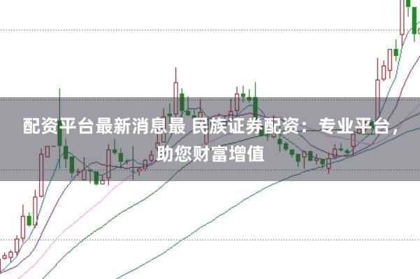 配资平台最新消息最 民族证券配资：专业平台，助您财富增值