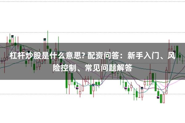 杠杆炒股是什么意思? 配资问答：新手入门、风险控制、常见问题解答