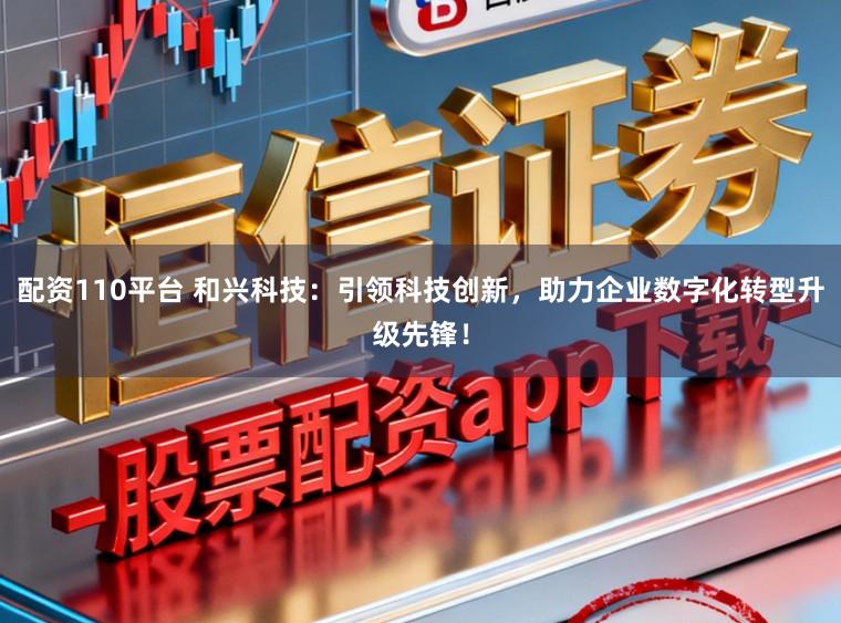 配资110平台 和兴科技：引领科技创新，助力企业数字化转型升级先锋！