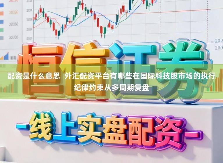 配资是什么意思  外汇配资平台有哪些在国际科技股市场的执行纪律约束从多周期复盘