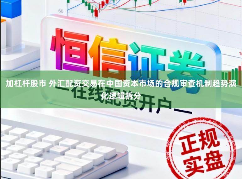 加杠杆股市 外汇配资交易在中国资本市场的合规审查机制趋势演化逻辑拆分