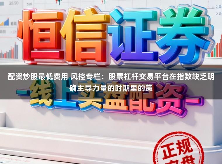 配资炒股最低费用 风控专栏：股票杠杆交易平台在指数缺乏明确主导力量的时期里的策