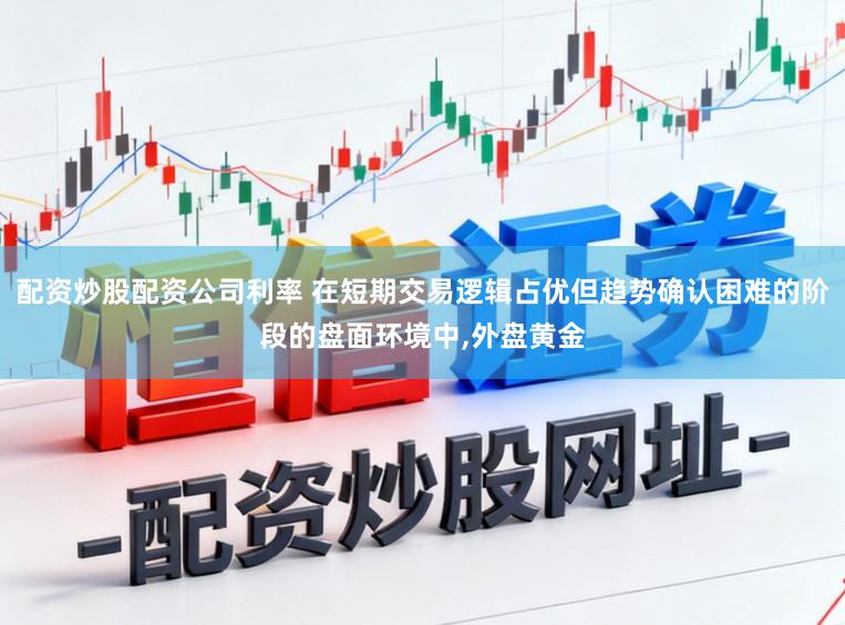 配资炒股配资公司利率 在短期交易逻辑占优但趋势确认困难的阶段的盘面环境中，外盘黄金