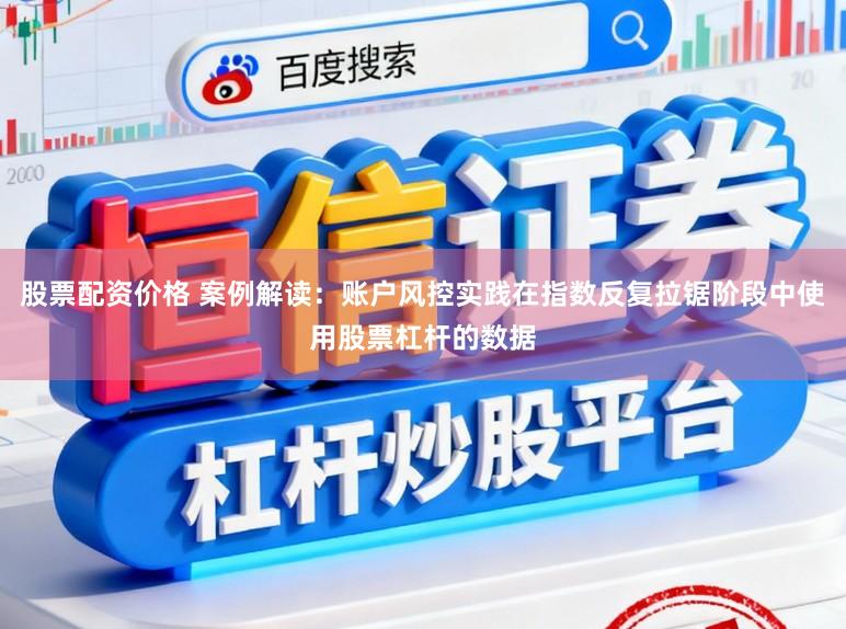 股票配资价格 案例解读：账户风控实践在指数反复拉锯阶段中使用股票杠杆的数据