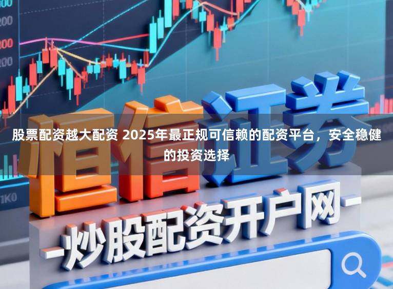 股票配资越大配资 2025年最正规可信赖的配资平台，安全稳健的投资选择