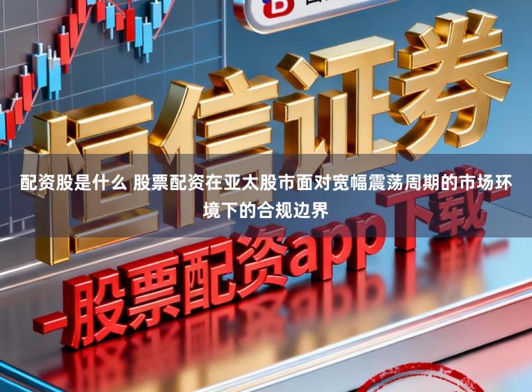 配资股是什么 股票配资在亚太股市面对宽幅震荡周期的市场环境下的合规边界