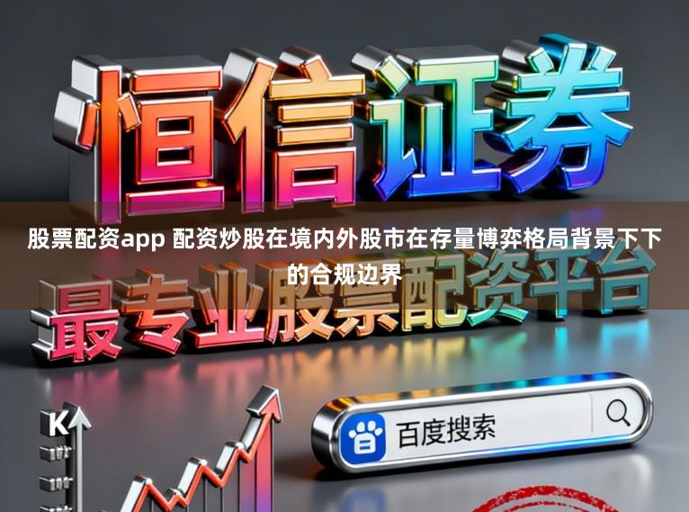 股票配资app 配资炒股在境内外股市在存量博弈格局背景下下的合规边界