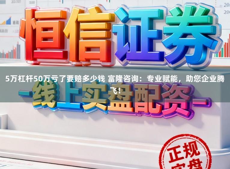 5万杠杆50万亏了要赔多少钱 富隆咨询：专业赋能，助您企业腾飞！