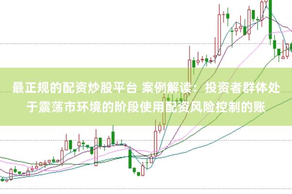 最正规的配资炒股平台 案例解读：投资者群体处于震荡市环境的阶段使用配资风险控制的账