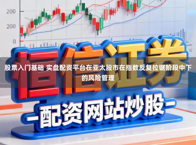 股票入门基础 实盘配资平台在亚太股市在指数反复拉锯阶段中下的风险管理